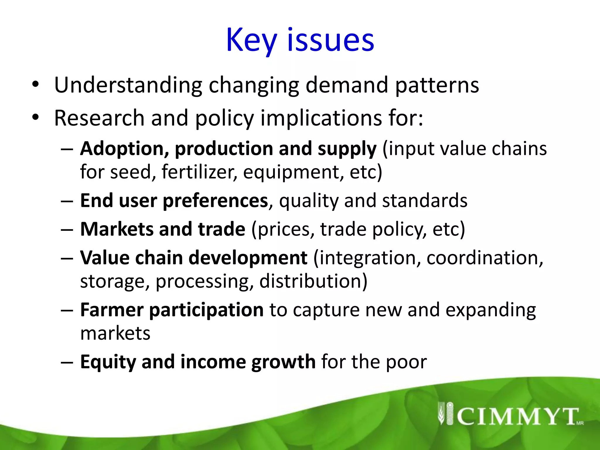 Key issues
• Understanding changing demand patterns
• Research and policy implications for:
  – Adoption, production and supply (input value chains
    for seed, fertilizer, equipment, etc)
  – End user preferences, quality and standards
  – Markets and trade (prices, trade policy, etc)
  – Value chain development (integration, coordination,
    storage, processing, distribution)
  – Farmer participation to capture new and expanding
    markets
  – Equity and income growth for the poor
 