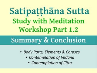 Satipaṭṭhāna Sutta
Study with Meditation
  Workshop Part 1.2
Summary & Conclusion
  ●   Body Parts, Elements & Corpses
       ● Contemplation of Vedanā

        ● Contemplation of Citta

                                       1
 