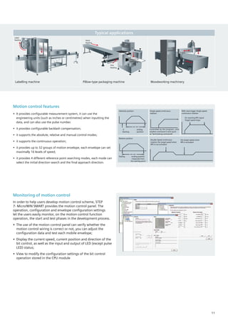 Monitoring of motion control
In order to help users develop motion control scheme, STEP
7- Micro/WIN SMART provides the motion control panel. The
operation, configuration and envelope configuration settings
let the users easily monitor, on the motion control function
operation, the start and test phases in the development process.
•	 The use of the motion control panel can verify whether the
motion control wiring is correct or not, you can adjust the
configuration data and test each mobile envelope;
•	 Display the current speed, current position and direction of the
bit control, as well as the input and output of LED (except pulse
LED) status;
•	 View to modify the configuration settings of the bit control
operation stored in the CPU module
Motion control features
•	 It provides configurable measurement system, it can use the
engineering units (such as inches or centimetres) when inputting the
data, and can also use the pulse number.
•	 it provides configurable backlash compensation;
•	 it supports the absolute, relative and manual control modes;
•	 it supports the continuous operation;
•	 it provides up to 32 groups of motion envelope, each envelope can set
maximally 16 levels of speed;
•	 it provides 4 different reference point searching modes, each mode can
select the initial direction search and the final approach direction.
Absolute position
0 	 ending
Starting	 position
Single speed continuous
rotation
Controlled by the program, until
another command is sent (such
as “terminating commands”
With stop trigger Single speed
continuous rotation
On reaching RPS signal
Target speed stops
Relative position
Stating 	 ending position
	 measured from
	 the starting point
Double Speed continuous
rotation the target speed when
RPS is not activated
the target speed when
RPS is activated
Typical applications
Labelling machine Pillow-type packaging machine Woodworking machinery
Label
feeding
Label
Sticking
Stock
feeding
Film
feeding
X-axis
Z-axis
Y-axis
Horizontal
cutting
11
 