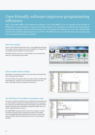 STEP 7- Micro/WIN SMART is the programming software of the S7-200 SMART, it can run smoothly on the Windows XP
SP3/Windows 7 Operating System. It supports LAD (ladder diagram), STL (Statement List), FBD (function block diagram)
programming languages, freely converting between parts of language, the installation file is less than 100 MB. While
inheriting the excellent programming idea of the STEP 7- Micro/WIN, the more user-friendly design makes programming
easier and project development more efficient.
User-friendly software improves programming
efficiency
New menu design
It has no more traditional drop-down menu. It has adopted the band-type
menu design, all menu options can be seen completely. The image of the
icon display makes the operation more convenient.
By double clicking on the menu, it can be hidden so as to provide more
space for a visual programming window.
Fully movable window design
All windows in the software interface can move freely, and provide eight
kinds of drag and drop methods.
The main window, the program editor, the output window, variable table,
state diagram etc. windows can be combined according to the user's
habits, maximally improve the programming efficiency.
The definitions of variables and program notes
The users can define the variable name according to the process flow, and
can call through the variable name directly, allowing users to fully enjoy
the convenience of high-level programming language. A special function
registers the address call, automatically naming the variable, which can
now be called directly the next time.
Micro/WIN SMART provides a perfect function for annotation, can add
annotations to program block, programming network and variables,
with its readability greatly improved. When the mouse is moved to the
instruction block, data types supported by each pin are automatically
displayed.
12
 