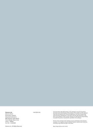 The information described hereby in the catalogue is only for the general
description and characteristics of the products. The contents of this catalogue
may show discrepancy with the actual application, and may change along
with the product development. Only when there are clear provisions in the
terms and conditions of the contract, Siemens Inc shall have the responsibility
to provide the product characteristics specified in the catalogue.
All the names involved in the Catalogue may be subsidiaries of the Siemens
company, or its suppliers’ brands or product names; unauthorized use by any
third party may violate the right of the owner.
May change without prior notice
Siemens Ltd.	
Industry Sector
Automation Systems	
Industrial Automation
R&D Building, Kalwa Works
Thane-Belapur Road, Airoli
Thane – 400601
Tel. 022 - 33265005
Siemens Inc. All Rights Reserved
I-IA-ASFA-343
 