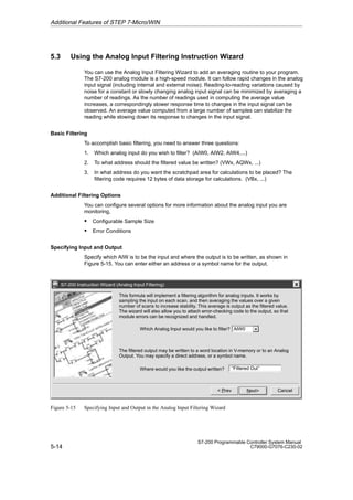 5-14
S7-200 Programmable Controller System Manual
C79000-G7076-C230-02
5.3 Using the Analog Input Filtering Instruction Wizard
You can use the Analog Input Filtering Wizard to add an averaging routine to your program.
The S7-200 analog module is a high-speed module. It can follow rapid changes in the analog
input signal (including internal and external noise). Reading-to-reading variations caused by
noise for a constant or slowly changing analog input signal can be minimized by averaging a
number of readings. As the number of readings used in computing the average value
increases, a correspondingly slower response time to changes in the input signal can be
observed. An average value computed from a large number of samples can stabilize the
reading while slowing down its response to changes in the input signal.
Basic Filtering
To accomplish basic filtering, you need to answer three questions:
1. Which analog input do you wish to filter? (AIW0, AIW2, AIW4,...)
2. To what address should the filtered value be written? (VWx, AQWx, ...)
3. In what address do you want the scratchpad area for calculations to be placed? The
filtering code requires 12 bytes of data storage for calculations. (VBx, ...)
Additional Filtering Options
You can configure several options for more information about the analog input you are
monitoring,
S Configurable Sample Size
S Error Conditions
Specifying Input and Output
Specify which AIW is to be the input and where the output is to be written, as shown in
Figure 5-15. You can enter either an address or a symbol name for the output.
S7-200 Instruction Wizard (Analog Input Filtering)
Cancel
Next
 Prev
Which Analog Input would you like to filter?
The filtered output may be written to a word location in V-memory or to an Analog
Output. You may specify a direct address, or a symbol name.
‘‘Filtered Out’’
AIW0
This formula will implement a filtering algorithm for analog inputs. It works by
sampling the input on each scan, and then averaging the values over a given
number of scans to increase stability. This average is output as the filtered value.
The wizard will also allow you to attach error-checking code to the output, so that
module errors can be recognized and handled.
Where would you like the output written?
Figure 5-15 Specifying Input and Output in the Analog Input Filtering Wizard
Additional Features of STEP 7-Micro/WIN
 