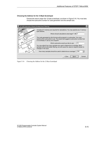 5-15
S7-200 Programmable Controller System Manual
C79000-G7076-C230-02
Choosing the Address for the 12-Byte Scratchpad
Choose the area to begin the 12-byte scratchpad, as shown in Figure 5-16. You must also
choose the subroutine number for code generation and the sample size.
S7-200 Instruction Wizard (Analog Input Filtering)
Cancel
Next
 Prev
Where should calculations area begin? VB
You may adjust how many samples are used to determine an average. More
samples will provide better filtering, but will cause the value to respond slower to
changes in the input.
0
12 bytes of V memory are required for calculations. You may specify any V memory
byte address.
The code generated by this formula will be placed in a subroutine. You must
specify which subroutine to use. The wizard will suggest a subroutine number that
is not already in use by your program.
Which subroutine would you like to use: 10
How many samples should be used to determine an average? 256
Figure 5-16 Choosing the Address for the 12-Byte Scratchpad
Additional Features of STEP 7-Micro/WIN
 