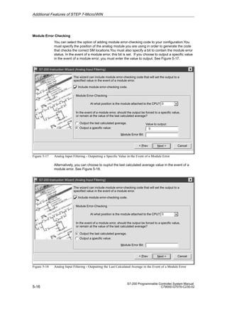 5-16
S7-200 Programmable Controller System Manual
C79000-G7076-C230-02
Module Error Checking
You can select the option of adding module error-checking code to your configuration.You
must specify the position of the analog module you are using in order to generate the code
that checks the correct SM locations.You must also specify a bit to contain the module error
status. In the event of a module error, this bit is set. If you choose to output a specific value
in the event of a module error, you must enter the value to output. See Figure 5-17.
S7-200 Instruction Wizard (Analog Input Filtering)
Cancel
Next 
 Prev
At what position is the module attached to the CPU?
In the event of a module error, should the output be forced to a specific value,
or remain at the value of the last calculated average?
0
The wizard can include module error-checking code that will set the output to a
specified value in the event of a module error.
Module Error-Checking
Output the last calculated average.
Output a specific value:
Include module error-checking code.
Value to output:
Module Error Bit:
0
Figure 5-17 Analog Input Filtering - Outputting a Specific Value in the Event of a Module Error
Alternatively, you can choose to ouptut the last calculated average value in the event of a
module error. See Figure 5-18.
S7-200 Instruction Wizard (Analog Input Filtering)
Cancel
Next 
 Prev
At what position is the module attached to the CPU?
In the event of a module error, should the output be forced to a specific value,
or remain at the value of the last calculated average?
0
The wizard can include module error-checking code that will set the output to a
specified value in the event of a module error.
Module Error-Checking
Output the last calculated average.
Output a specific value:
Include module error-checking code.
Module Error Bit:
Figure 5-18 Analog Input Filtering - Outputting the Last Calculated Average in the Event of a Module Error
Additional Features of STEP 7-Micro/WIN
 