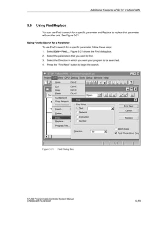 5-19
S7-200 Programmable Controller System Manual
C79000-G7076-C230-02
5.6 Using Find/Replace
You can use Find to search for a specific parameter and Replace to replace that parameter
with another one. See Figure 5-21.
Using Find to Search for a Parameter
To use Find to search for a specific parameter, follow these steps:
1. Select Edit  Find..... Figure 5-21 shows the Find dialog box.
2. Select the parameters that you want to find.
3. Select the Direction in which you want your program to be searched.
4. Press the ‘‘Find Next’’ button to begin the search.
Ladder Editor - untitled.ob1
F5 F8
F7
F6
Contacts Normally Open F3
F10
F2
✂
STEP 7-Micro/WIN - c:microwinproject1.prj
1, 1
Project Edit View CPU Debug Tools Setup Window Help
“Start_1” “Stop_1” “High_Level” “Pump_1”
“Pump_1”
Network 1 Fill the tank with Paint Ingredient 1 and monitor the tank.
Undo Ctrl+Z
Cut Ctrl+X
Copy Ctrl+C
Paste Ctr;+V
Cut Network
Copy Network
Paste Network
Insert... Shift+Ins
Delete... Shift+Del
Find... Ctrl+F
Replace... Ctrl+H
Program Title...
Find
Cancel
Find Next
Text
Find What:
Replace
Match Case
Network
Find Whole Word Only
Find Whole Word Only
Instruction
Symbol
Direction All
F4
Figure 5-21 Find Dialog Box
Additional Features of STEP 7-Micro/WIN
 