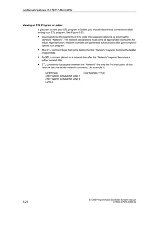 5-22
S7-200 Programmable Controller System Manual
C79000-G7076-C230-02
Viewing an STL Program in Ladder
If you plan to view your STL program in ladder, you should follow these conventions when
writing your STL program. See Figure 5-23.
S You must divide the segments of STL code into separate networks by entering the
keyword, ‘‘Network’’. The network declarations must come at appropriate boundaries for
ladder representation. Network numbers are generated automatically after you compile or
upload your program.
S The STL comment lines that come before the first ‘‘Network’’ keyword become the ladder
program title.
S An STL comment placed on a network line after the ‘‘Network’’ keyword becomes a
ladder network title.
S STL comments that appear between the ‘‘Network’’ line and the first instruction of that
network become ladder network comments. An example is:
NETWORK // NETWORK TITLE
//NETWORK COMMENT LINE 1
//NETWORK COMMENT LINE 2
LD I0.0
Additional Features of STEP 7-Micro/WIN
 