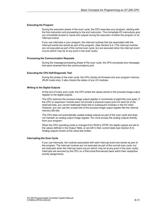 6-11
S7-200 Programmable Controller System Manual
C79000-G7076-C230-02
Executing the Program
During the execution phase of the scan cycle, the CPU executes your program, starting with
the first instruction and proceeding to the end instruction. The immediate I/O instructions give
you immediate access to inputs and outputs during the execution of either the program or an
interrupt routine.
If you use interrupts in your program, the interrupt routines that are associated with the
interrupt events are stored as part of the program. (See Section 6.4.) The interrupt routines
are not executed as part of the normal scan cycle, but are executed when the interrupt event
occurs (which may be at any point in the scan cycle).
Processing the Communication Requests
During the message-processing phase of the scan cycle, the CPU processes any messages
that were received from the communications port.
Executing the CPU Self-Diagnostic Test
During this phase of the scan cycle, the CPU checks its firmware and your program memory
(RUN mode only). It also checks the status of any I/O modules.
Writing to the Digital Outputs
At the end of every scan cycle, the CPU writes the values stored in the process-image output
register to the digital outputs.
The CPU reserves the process-image output register in increments of eight bits (one byte). If
the CPU or expansion module does not provide a physical output point for each bit of the
reserved byte, you cannot reallocate these bits to subsequent modules in the I/O chain.
However, you can use the unused bits of the process-image output register like the internal
memory (M) bits.
The CPU does not automatically update analog outputs as part of the scan cycle and does
not maintain an analog output image register. You must access the analog outputs directly
from your program.
When the CPU operating mode is changed from RUN to STOP, the digital outputs are set to
the values defined in the Output Table, or are left in their current state (see Section 8.3).
Analog outputs remain at the value last written.
Interrupting the Scan Cycle
If you use interrupts, the routines associated with each interrupt event are stored as part of
the program. The interrupt routines are not executed as part of the normal scan cycle, but
are executed when the interrupt event occurs (which may be at any point in the scan cycle).
Interrupts are serviced by the CPU on a first-come-first-served basis within their respective
priority assignments.
Basic Concepts for Programming an S7-200 CPU
 