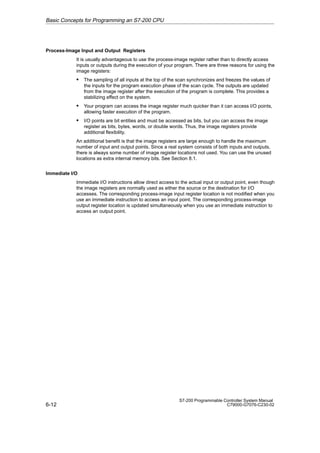 6-12
S7-200 Programmable Controller System Manual
C79000-G7076-C230-02
Process-Image Input and Output Registers
It is usually advantageous to use the process-image register rather than to directly access
inputs or outputs during the execution of your program. There are three reasons for using the
image registers:
S The sampling of all inputs at the top of the scan synchronizes and freezes the values of
the inputs for the program execution phase of the scan cycle. The outputs are updated
from the image register after the execution of the program is complete. This provides a
stabilizing effect on the system.
S Your program can access the image register much quicker than it can access I/O points,
allowing faster execution of the program.
S I/O points are bit entities and must be accessed as bits, but you can access the image
register as bits, bytes, words, or double words. Thus, the image registers provide
additional flexibility.
An additional benefit is that the image registers are large enough to handle the maximum
number of input and output points. Since a real system consists of both inputs and outputs,
there is always some number of image register locations not used. You can use the unused
locations as extra internal memory bits. See Section 8.1.
Immediate I/O
Immediate I/O instructions allow direct access to the actual input or output point, even though
the image registers are normally used as either the source or the destination for I/O
accesses. The corresponding process-image input register location is not modified when you
use an immediate instruction to access an input point. The corresponding process-image
output register location is updated simultaneously when you use an immediate instruction to
access an output point.
Basic Concepts for Programming an S7-200 CPU
 
