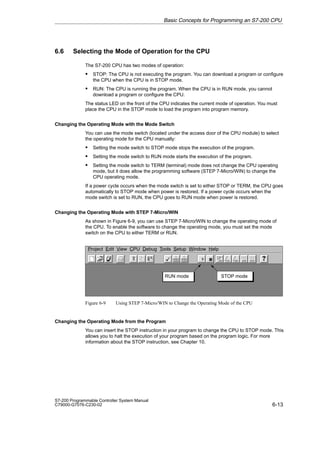 6-13
S7-200 Programmable Controller System Manual
C79000-G7076-C230-02
6.6 Selecting the Mode of Operation for the CPU
The S7-200 CPU has two modes of operation:
S STOP: The CPU is not executing the program. You can download a program or configure
the CPU when the CPU is in STOP mode.
S RUN: The CPU is running the program. When the CPU is in RUN mode, you cannot
download a program or configure the CPU.
The status LED on the front of the CPU indicates the current mode of operation. You must
place the CPU in the STOP mode to load the program into program memory.
Changing the Operating Mode with the Mode Switch
You can use the mode switch (located under the access door of the CPU module) to select
the operating mode for the CPU manually:
S Setting the mode switch to STOP mode stops the execution of the program.
S Setting the mode switch to RUN mode starts the execution of the program.
S Setting the mode switch to TERM (terminal) mode does not change the CPU operating
mode, but it does allow the programming software (STEP 7-Micro/WIN) to change the
CPU operating mode.
If a power cycle occurs when the mode switch is set to either STOP or TERM, the CPU goes
automatically to STOP mode when power is restored. If a power cycle occurs when the
mode switch is set to RUN, the CPU goes to RUN mode when power is restored.
Changing the Operating Mode with STEP 7-Micro/WIN
As shown in Figure 6-9, you can use STEP 7-Micro/WIN to change the operating mode of
the CPU. To enable the software to change the operating mode, you must set the mode
switch on the CPU to either TERM or RUN.
✂
Project Edit View CPU Debug Tools Setup Window Help
STOP mode
RUN mode
Figure 6-9 Using STEP 7-Micro/WIN to Change the Operating Mode of the CPU
Changing the Operating Mode from the Program
You can insert the STOP instruction in your program to change the CPU to STOP mode. This
allows you to halt the execution of your program based on the program logic. For more
information about the STOP instruction, see Chapter 10.
Basic Concepts for Programming an S7-200 CPU
 