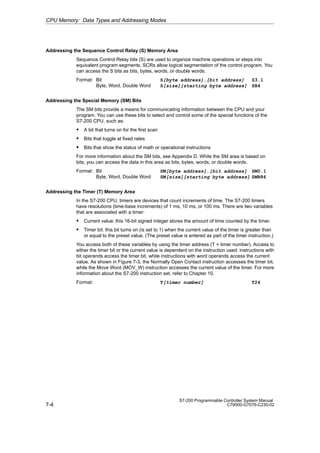 7-4
S7-200 Programmable Controller System Manual
C79000-G7076-C230-02
Addressing the Sequence Control Relay (S) Memory Area
Sequence Control Relay bits (S) are used to organize machine operations or steps into
equivalent program segments. SCRs allow logical segmentation of the control program. You
can access the S bits as bits, bytes, words, or double words.
Format: Bit S[byte address].[bit address] S3.1
Byte, Word, Double Word S[size][starting byte address] SB4
Addressing the Special Memory (SM) Bits
The SM bits provide a means for communicating information between the CPU and your
program. You can use these bits to select and control some of the special functions of the
S7-200 CPU, such as:
S A bit that turns on for the first scan
S Bits that toggle at fixed rates
S Bits that show the status of math or operational instructions
For more information about the SM bits, see Appendix D. While the SM area is based on
bits, you can access the data in this area as bits, bytes, words, or double words.
Format: Bit SM[byte address].[bit address] SM0.1
Byte, Word, Double Word SM[size][starting byte address] SMB86
Addressing the Timer (T) Memory Area
In the S7-200 CPU, timers are devices that count increments of time. The S7-200 timers
have resolutions (time-base increments) of 1 ms, 10 ms, or 100 ms. There are two variables
that are associated with a timer:
S Current value: this 16-bit signed integer stores the amount of time counted by the timer.
S Timer bit: this bit turns on (is set to 1) when the current value of the timer is greater than
or equal to the preset value. (The preset value is entered as part of the timer instruction.)
You access both of these variables by using the timer address (T + timer number). Access to
either the timer bit or the current value is dependent on the instruction used: instructions with
bit operands access the timer bit, while instructions with word operands access the current
value. As shown in Figure 7-3, the Normally Open Contact instruction accesses the timer bit,
while the Move Word (MOV_W) instruction accesses the current value of the timer. For more
information about the S7-200 instruction set, refer to Chapter 10.
Format: T[timer number] T24
CPU Memory: Data Types and Addressing Modes
 
