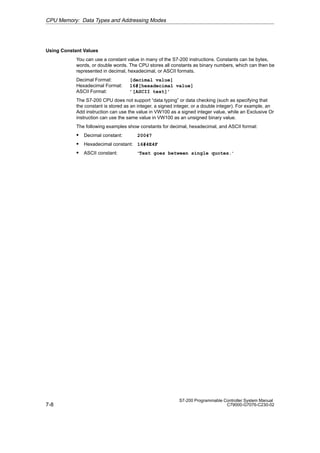 7-8
S7-200 Programmable Controller System Manual
C79000-G7076-C230-02
Using Constant Values
You can use a constant value in many of the S7-200 instructions. Constants can be bytes,
words, or double words. The CPU stores all constants as binary numbers, which can then be
represented in decimal, hexadecimal, or ASCII formats.
Decimal Format: [decimal value]
Hexadecimal Format: 16#[hexadecimal value]
ASCII Format: ’[ASCII text]’
The S7-200 CPU does not support “data typing” or data checking (such as specifying that
the constant is stored as an integer, a signed integer, or a double integer). For example, an
Add instruction can use the value in VW100 as a signed integer value, while an Exclusive Or
instruction can use the same value in VW100 as an unsigned binary value.
The following examples show constants for decimal, hexadecimal, and ASCII format:
S Decimal constant: 20047
S Hexadecimal constant: 16#4E4F
S ASCII constant: ·Text goes between single quotes.·
CPU Memory: Data Types and Addressing Modes
 