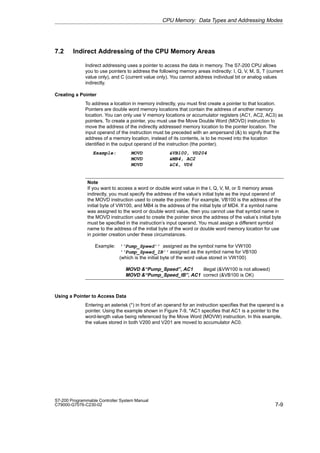 7-9
S7-200 Programmable Controller System Manual
C79000-G7076-C230-02
7.2 Indirect Addressing of the CPU Memory Areas
Indirect addressing uses a pointer to access the data in memory. The S7-200 CPU allows
you to use pointers to address the following memory areas indirectly: I, Q, V, M, S, T (current
value only), and C (current value only). You cannot address individual bit or analog values
indirectly.
Creating a Pointer
To address a location in memory indirectly, you must first create a pointer to that location.
Pointers are double word memory locations that contain the address of another memory
location. You can only use V memory locations or accumulator registers (AC1, AC2, AC3) as
pointers. To create a pointer, you must use the Move Double Word (MOVD) instruction to
move the address of the indirectly addressed memory location to the pointer location. The
input operand of the instruction must be preceded with an ampersand () to signify that the
address of a memory location, instead of its contents, is to be moved into the location
identified in the output operand of the instruction (the pointer).
Example: MOVD VB100, VD204
MOVD MB4, AC2
MOVD C4, VD6
Note
If you want to access a word or double word value in the I, Q, V, M, or S memory areas
indirectly, you must specify the address of the value’s initial byte as the input operand of
the MOVD instruction used to create the pointer. For example, VB100 is the address of the
initial byte of VW100, and MB4 is the address of the initial byte of MD4. If a symbol name
was assigned to the word or double word value, then you cannot use that symbol name in
the MOVD instruction used to create the pointer since the address of the value’s initial byte
must be specified in the instruction’s input operand. You must assign a different symbol
name to the address of the initial byte of the word or double word memory location for use
in pointer creation under these circumstances.
Example: ‘‘Pump_Speed’’ assigned as the symbol name for VW100
‘‘Pump_Speed_IB’’ assigned as the symbol name for VB100
(which is the initial byte of the word value stored in VW100)
MOVD ‘‘Pump_Speed’’, AC1 illegal (VW100 is not allowed)
MOVD ‘‘Pump_Speed_IB’’, AC1 correct (VB100 is OK)
Using a Pointer to Access Data
Entering an asterisk (*) in front of an operand for an instruction specifies that the operand is a
pointer. Using the example shown in Figure 7-9, *AC1 specifies that AC1 is a pointer to the
word-length value being referenced by the Move Word (MOVW) instruction. In this example,
the values stored in both V200 and V201 are moved to accumulator AC0.
CPU Memory: Data Types and Addressing Modes
 