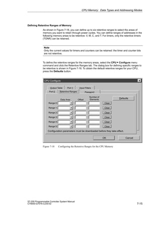 7-15
S7-200 Programmable Controller System Manual
C79000-G7076-C230-02
Defining Retentive Ranges of Memory
As shown in Figure 7-18, you can define up to six retentive ranges to select the areas of
memory you want to retain through power cycles. You can define ranges of addresses in the
following memory areas to be retentive: V, M, C, and T. For timers, only the retentive timers
(TONR) can be retained.
Note
Only the current values for timers and counters can be retained: the timer and counter bits
are not retentive.
To define the retentive ranges for the memory areas, select the CPU  Configure menu
command and click the Retentive Ranges tab. The dialog box for defining specific ranges to
be retentive is shown in Figure 7-18. To obtain the default retentive ranges for your CPU,
press the Defaults button.
CPU Configure
Password
Port 0
Output Table
OK Cancel
Port 1 Input Filters
Retentive Ranges
Defaults
Configuration parameters must be downloaded before they take effect.
Range 1: Clear
Range 2: Clear
Range 3: Clear
Range 4: Clear
Range 5: Clear
Range 0: Clear
Data Area Offset
Number of
Elements
Figure 7-18 Configuring the Retentive Ranges for the CPU Memory
CPU Memory: Data Types and Addressing Modes
 