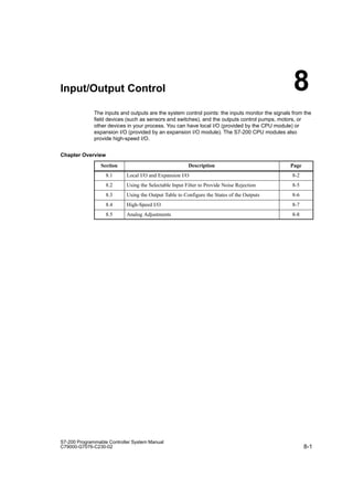 8-1
S7-200 Programmable Controller System Manual
C79000-G7076-C230-02
Input/Output Control
The inputs and outputs are the system control points: the inputs monitor the signals from the
field devices (such as sensors and switches), and the outputs control pumps, motors, or
other devices in your process. You can have local I/O (provided by the CPU module) or
expansion I/O (provided by an expansion I/O module). The S7-200 CPU modules also
provide high-speed I/O.
Chapter Overview
Section Description Page
8.1 Local I/O and Expansion I/O 8-2
8.2 Using the Selectable Input Filter to Provide Noise Rejection 8-5
8.3 Using the Output Table to Configure the States of the Outputs 8-6
8.4 High-Speed I/O 8-7
8.5 Analog Adjustments 8-8
8
 