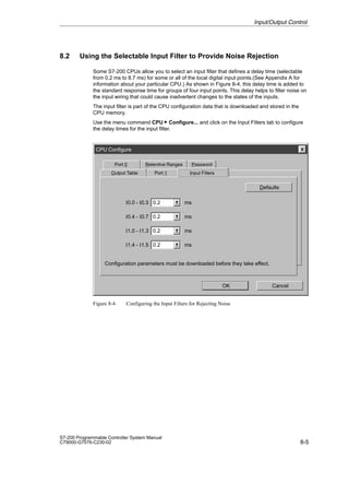 8-5
S7-200 Programmable Controller System Manual
C79000-G7076-C230-02
8.2 Using the Selectable Input Filter to Provide Noise Rejection
Some S7-200 CPUs allow you to select an input filter that defines a delay time (selectable
from 0.2 ms to 8.7 ms) for some or all of the local digital input points.(See Appendix A for
information about your particular CPU.) As shown in Figure 8-4, this delay time is added to
the standard response time for groups of four input points. This delay helps to filter noise on
the input wiring that could cause inadvertent changes to the states of the inputs.
The input filter is part of the CPU configuration data that is downloaded and stored in the
CPU memory.
Use the menu command CPU  Configure... and click on the Input Filters tab to configure
the delay times for the input filter.
CPU Configure
Password
Output Table
Port 0 Retentive Ranges
OK
Defaults
Cancel
0.2
I0.0 - I0.3
Configuration parameters must be downloaded before they take effect.
Port 1 Input Filters
0.2
I0.4 - I0.7
0.2
I1.0 - I1.3
0.2
I1.4 - I1.5
ms
ms
ms
ms
Figure 8-4 Configuring the Input Filters for Rejecting Noise
Input/Output Control
 
