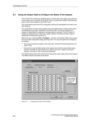8-6
S7-200 Programmable Controller System Manual
C79000-G7076-C230-02
8.3 Using the Output Table to Configure the States of the Outputs
The S7-200 CPU provides the capability either to set the state of the digital output points to
known values upon a transition to the STOP mode, or to leave the outputs in the state they
were in prior to the transition to the STOP mode.
The output table is part of the CPU configuration data that is downloaded and stored in the
CPU memory.
The configuration of output values applies only to the digital outputs. Analog output values
are effectively frozen upon a transition to the STOP mode. This occurs because your
program is responsible for updating the analog outputs as required. The CPU does not
update the analog inputs or outputs as a system function. No internal memory image is
maintained for these points by the CPU.
Select the menu command CPU  Configure... and click on the Output Table tab to access
the output table configuration dialog. See Figure 8-5. You have two options for configuring
the outputs:
S If you want to freeze the outputs in their last state, choose the Freeze Outputs box and
click on “OK.”
S If you want to copy the table values to the outputs, then enter the output table values.
Click the checkbox for each output bit you want to set to On (1) after a run-to-stop
transition, and click on “OK” to save your selections.
The default setting of the CPU is the mode of copying the output table values to the outputs.
The default values of the table are all zeroes.
CPU Configure
Password
Output Table
Port 0 Retentive Ranges
OK
Defaults
Cancel
Configuration parameters must be downloaded before they take effect.
Port 1 Input Filters
Q1.x
Q2.x
Q3.x
Q4.x
Q5.x
Q6.x
Q0.x
Q7.x
7
7
7
7
7
7
7
7
6
6
6
6
6
6
6
6
5
5
5
5
5
5
5
5
4
4
4
4
4
4
4
4
3
3
3
3
3
3
3
3
2
2
2
2
2
2
2
2
1
1
1
1
1
1
1
1
0
0
0
0
0
0
0
0
Freeze Outputs
These outputs
will be on after
a run-to-stop
transition.
Figure 8-5 Configuring the State of the Outputs
Input/Output Control
 