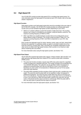 8-7
S7-200 Programmable Controller System Manual
C79000-G7076-C230-02
8.4 High-Speed I/O
Your S7-200 CPU module provides high-speed I/O for controlling high-speed events. For
more information about the high-speed I/O provided by each CPU module, refer to the data
sheets in Appendix A.
High-Speed Counters
High-speed counters count high-speed events that cannot be controlled at the scan rates of
the S7-200 CPU modules. Your S7-200 CPU module provides one software high-speed
counter and up to two hardware high-speed counters (depending on your CPU):
S HSC0 is an up/down software counter that accepts a single clock input. The counting
direction (up or down) is controlled by your program, using the direction control bit. The
maximum counting frequency of HSC0 is 2 KHz.
S HSC1 and HSC2 are versatile hardware counters that can be configured for one of
twelve different modes of operation. The counter modes are listed in Table 10-5. The
maximum counting frequency of HSC1 and HSC2 is dependent on your CPU. See
Appendix A.
Each counter has dedicated inputs for clocks, direction control, reset, and start, where these
functions are supported. In quadrature modes, an option is provided to select one or four
times the maximum counting rates. HSC1 and HSC2 are completely independent of each
other and do not affect other high-speed functions. Both counters run at maximum rates
without interfering with one another.
For more information about using the high-speed counters, see Section 10.5.
High-Speed Pulse Output
The S7-200 CPU supports high-speed pulse outputs. In these modules, Q0.0 and Q0.1 can
either generate high-speed pulse train outputs (PTO) or perform pulse width modulation
(PWM) control.
S The pulse train function provides a square wave (50% duty cycle) output for a specified
number of pulses and a specified cycle time. The number of pulses can be specified from
1 to 4,294,967,295 pulses. The cycle time can be specified in either microsecond or
millisecond increments either from 250 µs to 65,535 µs or from 2 ms to 65,535 ms.
Specifying any odd number of microseconds or milliseconds (such as 75 ms) causes
some duty cycle distortion.
S The pulse width modulation function provides a fixed cycle time with a variable duty cycle
output. The cycle time and the pulse width can be specified in either microsecond or
millisecond increments. The cycle time has a range either from 250 µs to 65,535 µs or
from 2 ms to 65,535 ms. The pulse width time has a range either from 0 µs to 65,535 µs
or from 0 ms to 65,535 ms. When the pulse width is equal to the cycle time, the duty
cycle is 100 percent and the output is turned on continuously. When the pulse width is
zero, the duty cycle is 0 percent and the output is turned off.
For more information about the high-speed outputs, see Section 10.5.
Input/Output Control
 