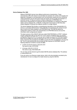 9-23
S7-200 Programmable Controller System Manual
C79000-G7076-C230-02
Device Database File: GSD
Different PROFIBUS devices have different performance characteristics. These
characteristics differ with respect to functionality (for example, the number of I/O signals and
diagnostic messages) or bus parameters such as transmission speed and time monitoring.
These parameters vary for each device type and vendor and are usually documented in a
technical manual. To help you achieve a simple configuration of PROFIBUS, the
performance characteristics of a particular device are specified in an electronic data sheet
called a device database file, or GSD file. Configuration tools based on GSD files allow
simple integration of devices from different vendors in a single network.
The device database file provides a comprehensive description of the characteristics of a
device in a precisely defined format. These GSD files are prepared by the vendor for each
type of device and made available to the PROFIBUS user. The GSD file allows the
configuration system to read in the characteristics of a PROFIBUS device and use this
information when configuring the network.
The latest versions of the COM ET 200 (now called COM PROFIBUS) or STEP 7 software
include configuration files for the CPU 215. If your version of software does not include a
configuration file for the CPU 215, you can use a modem to access the PROFIBUS Bulletin
Board Service (BBS) and copy the GSD file for the CPU 215. When accessing the bulletin
board, respond to the prompts from the BBS to access the CPU 215 database, and copy the
file. This is a self-extracting file that provides the files required for PROFIBUS. Use the
following telephone numbers to access the BBS:
S In North and South America: (423) 461-2751
File name to copy: S7215.EXE
S In Europe: (49) (911) 73 79 72
File name to copy: W32150AX.200
You can also use the Internet to get the latest GSD file (device database file). The address
is: www.profibus.com
If you are using a non-Siemens master device, refer to the documentation provided by the
manufacturer on how to configure the master device by using the GSD file.
Network Communications and the S7-200 CPU
 