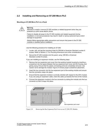 2-5
S7-200 Programmable Controller System Manual
C79000-G7076-C230-02
2.2 Installing and Removing an S7-200 Micro PLC
Mounting an S7-200 Micro PLC on a Panel
Warning
Attempts to install or remove S7-200 modules or related equipment when they are
powered up could cause electric shock.
Failure to disable all power to the S7-200 modules and related equipment during
installation or removal procedures may result in death or serious personal injury, and/or
damage to equipment.
Always follow appropriate safety precautions and ensure that power to the S7-200
modules is disabled before installation.
Use the following procedure for installing an S7-200:
1. Locate, drill, and tap the mounting holes for DIN M4 or American Standard number 8
screws. Refer to Section 2.1 for mounting dimensions and other considerations.
2. Secure the S7-200 modules onto the panel, using DIN M4 or American
Standard number 8 screws.
If you are installing an expansion module, use the following steps:
1. Remove the bus expansion port cover from the existing module housing by inserting a
screwdriver into the space between the bus expansion port cover and the housing, and
gently prying. Ensure that the plastic connecting joints are completely removed. Use
caution not to damage the module. Figure 2-9 shows proper screwdriver placement.
2. Insert the bus connector into the bus expansion port of the existing module and ensure
that the connector snaps into place.
3. Ensure that the expansion module is correctly oriented with respect to the CPU module.
If you are using an expansion cable, orient the cable up towards the front of the module.
4. Connect the expansion module to the bus connector by sliding the module onto the bus
connector so that it snaps into place.
SIMATIC
S7-200
Bus expansion port cover
Figure 2-9 Removing the Bus Expansion Port Cover on an S7-200 CPU Module
Installing an S7-200 Micro PLC
!
 