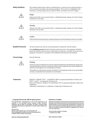 ii
ier tragen Sie Ihren Buchtitel ein ---
C79000 G7076 C230 02
This manual contains notices which you should observe to ensure your own personal safety, as
well as to protect the product and connected equipment. These notices are highlighted in the
manual by a warning triangle and are marked as follows according to the level of danger:
!
Danger
indicates that death, severe personal injury or substantial property damage will result if proper
precautions are not taken.
!
Warning
indicates that death, severe personal injury or substantial property damage can result if proper
precautions are not taken.
!
Caution
indicatesthatminorpersonalinjuryorpropertydamagecanresultifproperprecautionsarenottaken.
The device/system may only be set up and operated in conjunction with this manual.
Only qualified personnel should be allowed to install and work on this equipment. Qualified
persons are defined as persons who are authorized to commission, to ground, and to tag circuits,
equipment, and systems in accordance with established safety practices and standards.
Note the following:
!
Warning
This device and its components may only be used for the applications described in thecatalogorthe
technicaldescription,andonlyinconnectionwithdevicesorcomponentsfromothermanufacturers
which have been approved or recommended by Siemens.
This product can only function correctly and safely if it is transported, stored, set up, and installed
correctly, and operated and maintained as recommended.
SIMATIC, SIMATIC NET and SIMATIC HMI are registered trademarks of Siemens AG.
STEP7 and S7 are trademarks of Siemens AG.
Microsoft, Windows, Windows 95, and Windows NT are registered trademarks of Microsoft
Corporation.
Underwriters Laboratories is a trademark of Underwriters Laboratories, Inc.
Wehavecheckedthecontentsofthismanualforagreementwiththe
hardware and software described. Since deviations cannot be pre-
cluded entirely, we cannot guarantee full agreement. However, the
data in this manual are reviewed regularly and any necessary cor-
rections included in subsequent editions. Suggestions for improve-
ment are welcomed.
Technical data subject to change.
 Siemens AG 1998
Disclaimer of Liability
 Copyright Siemens AG 1998 All rights reserved.
The reproduction, transmission or use of this document or its
contents is not permitted without express written authority.
Offenders will be liable for damages. All rights, including rights
createdbypatentgrantorregistrationofautilitymodelordesign,are
reserved.
Siemens AG
Bereich Automatisierungs- und Antriebstechnik
Geschaeftsgebiet Industrie-Automatisierungssysteme
Postfach 4848, D-90327 Nuernberg
Siemens Aktiengesellschaft 6ES7 298-8FA01-8BH0
Safety Guidelines
Qualified Personnel
Correct Usage
Trademarks
 
