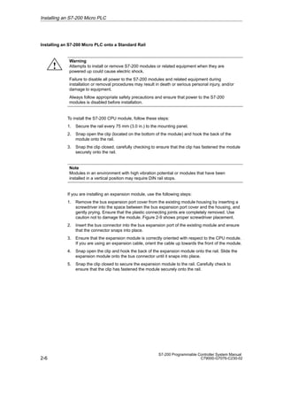2-6
S7-200 Programmable Controller System Manual
C79000-G7076-C230-02
Installing an S7-200 Micro PLC onto a Standard Rail
Warning
Attempts to install or remove S7-200 modules or related equipment when they are
powered up could cause electric shock.
Failure to disable all power to the S7-200 modules and related equipment during
installation or removal procedures may result in death or serious personal injury, and/or
damage to equipment.
Always follow appropriate safety precautions and ensure that power to the S7-200
modules is disabled before installation.
To install the S7-200 CPU module, follow these steps:
1. Secure the rail every 75 mm (3.0 in.) to the mounting panel.
2. Snap open the clip (located on the bottom of the module) and hook the back of the
module onto the rail.
3. Snap the clip closed, carefully checking to ensure that the clip has fastened the module
securely onto the rail.
Note
Modules in an environment with high vibration potential or modules that have been
installed in a vertical position may require DIN rail stops.
If you are installing an expansion module, use the following steps:
1. Remove the bus expansion port cover from the existing module housing by inserting a
screwdriver into the space between the bus expansion port cover and the housing, and
gently prying. Ensure that the plastic connecting joints are completely removed. Use
caution not to damage the module. Figure 2-9 shows proper screwdriver placement.
2. Insert the bus connector into the bus expansion port of the existing module and ensure
that the connector snaps into place.
3. Ensure that the expansion module is correctly oriented with respect to the CPU module.
If you are using an expansion cable, orient the cable up towards the front of the module.
4. Snap open the clip and hook the back of the expansion module onto the rail. Slide the
expansion module onto the bus connector until it snaps into place.
5. Snap the clip closed to secure the expansion module to the rail. Carefully check to
ensure that the clip has fastened the module securely onto the rail.
Installing an S7-200 Micro PLC
!
 