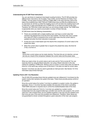 10-14
S7-200 Programmable Controller System Manual
C79000-G7076-C230-02
Understanding the S7-200 Timer Instructions
You can use timers to implement time-based counting functions. The S7-200 provides two
different timer instructions: the On-Delay Timer (TON), and the Retentive On-Delay Timer
(TONR). The two types of timers (TON and TONR) differ in the ways that they react to the
state of the enabling input. Both TON and TONR timers time up while the enabling input is
on: the timers do not time up while the enabling input is off, but when the enabling input is off,
a TON timer is reset automatically and a TONR timer is not reset and holds its last value.
Therefore, the TON timer is best used when you are timing a single interval. The TONR timer
is appropriate when you need to accumulate a number of timed intervals.
S7-200 timers have the following characteristics:
 Timers are controlled with a single enabling input, and have a current value that
maintains the elapsed time since the timer was enabled. The timers also have a preset
time value (PT) that is compared to the current value each time the current value is
updated and when the timer instruction is executed.
 A timer bit is set or reset based upon the result of the comparison of current value to the
preset time value.
 When the current value is greater than or equal to the preset time value, the timer bit
(T-bit), is turned on.
Note
Some timer current values can be made retentive. The timer bits are not retentive, and are
set only as a result of the comparison between the current value and the preset value.
When you reset a timer, its current value is set to zero and its T-bit is turned off. You can
reset any timer by using the Reset instruction, but using a Reset instruction is the only
method for resetting a TONR timer. Writing a zero to a timer’s current value does not reset its
timer bit. In the same way, writing a zero to the timer’s T-bit does not reset its current value.
Several 1-ms timers can also be used to generate an interrupt event. See Section 10.14 for
information about timed interrupts.
Updating Timers with 1-ms Resolution
The S7-200 CPU provides timers that are updated once per millisecond (1-ms timers) by the
system routine that maintains the system time base. These timers provide precise control of
an operation.
Since the current value of an active 1-ms timer is updated in a system routine, the update is
automatic. Once a 1-ms timer has been enabled, the execution of the timer’s controlling
TON/TONR instruction is required only to control the enabled/disabled state of the timer.
Since the current value and T-bit of a 1-ms timer are updated by a system routine
(independent from the programmable logic controller scan and the user program), the current
value and T-bits of these timers can be updated anywhere in the scan and are updated more
than once per scan if the scan time exceeds one millisecond. Therefore, these values are
not guaranteed to remain constant throughout a given execution of the main user program.
Instruction Set
 