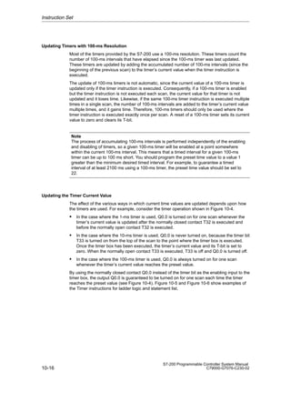 10-16
S7-200 Programmable Controller System Manual
C79000-G7076-C230-02
Updating Timers with 100-ms Resolution
Most of the timers provided by the S7-200 use a 100-ms resolution. These timers count the
number of 100-ms intervals that have elapsed since the 100-ms timer was last updated.
These timers are updated by adding the accumulated number of 100-ms intervals (since the
beginning of the previous scan) to the timer’s current value when the timer instruction is
executed.
The update of 100-ms timers is not automatic, since the current value of a 100-ms timer is
updated only if the timer instruction is executed. Consequently, if a 100-ms timer is enabled
but the timer instruction is not executed each scan, the current value for that timer is not
updated and it loses time. Likewise, if the same 100-ms timer instruction is executed multiple
times in a single scan, the number of 100-ms intervals are added to the timer’s current value
multiple times, and it gains time. Therefore, 100-ms timers should only be used where the
timer instruction is executed exactly once per scan. A reset of a 100-ms timer sets its current
value to zero and clears its T-bit.
Note
The process of accumulating 100-ms intervals is performed independently of the enabling
and disabling of timers, so a given 100-ms timer will be enabled at a point somewhere
within the current 100-ms interval. This means that a timed interval for a given 100-ms
timer can be up to 100 ms short. You should program the preset time value to a value 1
greater than the minimum desired timed interval. For example, to guarantee a timed
interval of at least 2100 ms using a 100-ms timer, the preset time value should be set to
22.
Updating the Timer Current Value
The effect of the various ways in which current time values are updated depends upon how
the timers are used. For example, consider the timer operation shown in Figure 10-4.
 In the case where the 1-ms timer is used, Q0.0 is turned on for one scan whenever the
timer’s current value is updated after the normally closed contact T32 is executed and
before the normally open contact T32 is executed.
 In the case where the 10-ms timer is used, Q0.0 is never turned on, because the timer bit
T33 is turned on from the top of the scan to the point where the timer box is executed.
Once the timer box has been executed, the timer’s current value and its T-bit is set to
zero. When the normally open contact T33 is executed, T33 is off and Q0.0 is turned off.
 In the case where the 100-ms timer is used, Q0.0 is always turned on for one scan
whenever the timer’s current value reaches the preset value.
By using the normally closed contact Q0.0 instead of the timer bit as the enabling input to the
timer box, the output Q0.0 is guaranteed to be turned on for one scan each time the timer
reaches the preset value (see Figure 10-4). Figure 10-5 and Figure 10-6 show examples of
the Timer instructions for ladder logic and statement list.
Instruction Set
 