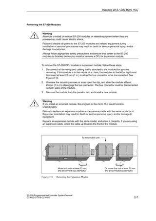 2-7
S7-200 Programmable Controller System Manual
C79000-G7076-C230-02
Removing the S7-200 Modules
Warning
Attempts to install or remove S7-200 modules or related equipment when they are
powered up could cause electric shock.
Failure to disable all power to the S7-200 modules and related equipment during
installation or removal procedures may result in death or serious personal injury, and/or
damage to equipment.
Always follow appropriate safety precautions and ensure that power to the S7-200
modules is disabled before you install or remove a CPU or expansion module.
To remove the S7-200 CPU module or expansion module, follow these steps:
1. Disconnect all the wiring and cabling that is attached to the module that you are
removing. If this module is in the middle of a chain, the modules to the left or right must
be moved at least 25 mm (1 in.) to allow the bus connector to be disconnected. See
Figure 2-10.
2. Unscrew the mounting screws or snap open the clip, and slide the module at least
25 mm (1 in.) to disengage the bus connector. The bus connector must be disconnected
on both sides of the module.
3. Remove the module from the panel or rail, and install a new module.
Warning
If you install an incorrect module, the program in the micro PLC could function
unpredictably.
Failure to replace an expansion module and expansion cable with the same model or in
the proper orientation may result in death or serious personal injury, and/or damage to
equipment.
Replace an expansion module with the same model, and orient it correctly. If you are using
an expansion cable, orient the cable up towards the front of the module.
Move both units at least 25 mm,
and disconnect bus connector.
Or, move this unit at least 25 mm
and disconnect bus connector.
To remove this unit:
Figure 2-10 Removing the Expansion Module
Installing an S7-200 Micro PLC
!
!
 