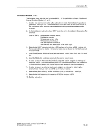10-31
S7-200 Programmable Controller System Manual
C79000-G7076-C230-02
Initialization Modes 0, 1, or 2
The following steps describe how to initialize HSC1 for Single Phase Up/Down Counter with
Internal Direction (Modes 0, 1, or 2):
1. Use the first scan memory bit to call a subroutine in which the initialization operation is
performed. Since you use a subroutine call, subsequent scans do not make the call to
the subroutine, which reduces scan time execution and provides a more structured
program.
2. In the initialization subroutine, load SM47 according to the desired control operation. For
example:
SM47 = 16#F8 produces the following results:
Enables the counter
Writes a new current value
Writes a new preset value
Sets the direction to count up
Sets the start and reset inputs to be active high
3. Execute the HDEF instruction with the HSC input set to 1 and the MODE input set to 0
for no external reset or start to 1 for external reset and no start, or to 2 for both external
reset and start.
4. Load SM48 (double word size value) with the desired current value (load with 0 to clear
it).
5. Load SM52 (double word size value) with the desired preset value.
6. In order to capture the event of current value equal to preset, program an interrupt by
attaching the CV = PV interrupt event (event 13) to an interrupt routine. See the section
on Interrupt Instructions in this chapter for complete details on interrupt processing.
7. In order to capture an external reset event, program an interrupt by attaching the
external reset interrupt event (event 15) to an interrupt routine.
8. Execute the global interrupt enable instruction (ENI) to enable HSC1 interrupts.
9. Execute the HSC instruction to cause the S7-200 to program HSC1.
10. Exit the subroutine.
Instruction Set
 