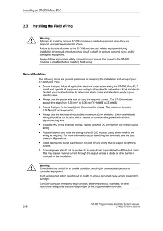 2-8
S7-200 Programmable Controller System Manual
C79000-G7076-C230-02
2.3 Installing the Field Wiring
Warning
Attempts to install or remove S7-200 modules or related equipment when they are
powered up could cause electric shock.
Failure to disable all power to the S7-200 modules and related equipment during
installation or removal procedures may result in death or serious personal injury, and/or
damage to equipment.
Always follow appropriate safety precautions and ensure that power to the S7-200
modules is disabled before installing field wiring.
General Guidelines
The following items are general guidelines for designing the installation and wiring of your
S7-200 Micro PLC:
S Ensure that you follow all applicable electrical codes when wiring the S7-200 Micro PLC.
Install and operate all equipment according to all applicable national and local standards.
Contact your local authorities to determine which codes and standards apply to your
specific case.
S Always use the proper wire size to carry the required current. The S7-200 modules
accept wire sizes from 1.50 mm2 to 0.50 mm2 (14 AWG to 22 AWG).
S Ensure that you do not overtighten the connector screws. The maximum torque is
0.56 N-m (5 inches-pounds).
S Always use the shortest wire possible (maximum 500 m shielded, 300 m unshielded).
Wiring should be run in pairs, with a neutral or common wire paired with a hot or
signal-carrying wire.
S Separate AC wiring and high-energy, rapidly switched DC wiring from low-energy signal
wiring.
S Properly identify and route the wiring to the S7-200 module, using strain relief for the
wiring as required. For more information about identifying the terminals, see the data
sheets in Appendix A.
S Install appropriate surge suppression devices for any wiring that is subject to lightning
surges.
S External power should not be applied to an output load in parallel with a DC output point.
This may cause reverse current through the output, unless a diode or other barrier is
provided in the installation.
Warning
Control devices can fail in an unsafe condition, resulting in unexpected operation of
controlled equipment.
Such unexpected action could result in death or serious personal injury, and/or equipment
damage.
Consider using an emergency stop function, electromechanical overrides, or other
redundant safeguards that are independent of the programmable controller.
Installing an S7-200 Micro PLC
!
!
 