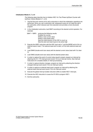 10-33
S7-200 Programmable Controller System Manual
C79000-G7076-C230-02
Initialization Modes 6, 7, or 8
The following steps describe how to initialize HSC1 for Two Phase Up/Down Counter with
Up/Down Clocks (Modes 6, 7, or 8):
1. Use the first scan memory bit to call a subroutine in which the initialization operations are
performed. Since you use a subroutine call, subsequent scans do not make the call to
the subroutine, which reduces scan time execution and provides a more structured
program.
2. In the initialization subroutine, load SM47 according to the desired control operation. For
example:
SM47 = 16#F8 produces the following results:
Enables the counter
Writes a new current value
Writes a new preset value
Sets the initial direction of the HSC to count up
Sets the start and reset inputs to be active high
3. Execute the HDEF instruction with the HSC input set to 1 and the MODE set to 6 for no
external reset or start, 7 for external reset and no start, or 8 for both external reset and
start.
4. Load SM48 (double word size value) with the desired current value (load with 0 to clear
it).
5. Load SM52 (double word size value) with the desired preset value.
6. In order to capture the event of current value equal to preset, program an interrupt by
attaching the CV = PV interrupt event (event 13) to an interrupt routine. See Interrupt
Instructions for complete details on interrupt processing.
7. In order to capture direction changes, program an interrupt by attaching the direction
changed interrupt event (event 14) to an interrupt routine.
8. In order to capture an external reset event, program an interrupt by attaching the
external reset interrupt event (event 15) to an interrupt routine.
9. Execute the global interrupt enable instruction (ENI) to enable HSC1 interrupts.
10. Execute the HSC instruction to cause the S7-200 to program HSC1.
11. Exit the subroutine.
Instruction Set
 
