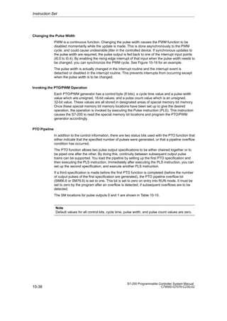 10-38
S7-200 Programmable Controller System Manual
C79000-G7076-C230-02
Changing the Pulse Width
PWM is a continuous function. Changing the pulse width causes the PWM function to be
disabled momentarily while the update is made. This is done asynchronously to the PWM
cycle, and could cause undesirable jitter in the controlled device. If synchronous updates to
the pulse width are required, the pulse output is fed back to one of the interrupt input points
(I0.0 to I0.4). By enabling the rising edge interrupt of that input when the pulse width needs to
be changed, you can synchronize the PWM cycle. See Figure 10-19 for an example.
The pulse width is actually changed in the interrupt routine and the interrupt event is
detached or disabled in the interrupt routine. This prevents interrupts from occurring except
when the pulse width is to be changed.
Invoking the PTO/PWM Operation
Each PTO/PWM generator has a control byte (8 bits); a cycle time value and a pulse width
value which are unsigned, 16-bit values; and a pulse count value which is an unsigned,
32-bit value. These values are all stored in designated areas of special memory bit memory.
Once these special memory bit memory locations have been set up to give the desired
operation, the operation is invoked by executing the Pulse instruction (PLS). This instruction
causes the S7-200 to read the special memory bit locations and program the PTO/PWM
generator accordingly.
PTO Pipeline
In addition to the control information, there are two status bits used with the PTO function that
either indicate that the specified number of pulses were generated, or that a pipeline overflow
condition has occurred.
The PTO function allows two pulse output specifications to be either chained together or to
be piped one after the other. By doing this, continuity between subsequent output pulse
trains can be supported. You load the pipeline by setting up the first PTO specification and
then executing the PLS instruction. Immediately after executing the PLS instruction, you can
set up the second specification, and execute another PLS instruction.
If a third specification is made before the first PTO function is completed (before the number
of output pulses of the first specification are generated), the PTO pipeline overflow bit
(SM66.6 or SM76.6) is set to one. This bit is set to zero on entry into RUN mode. It must be
set to zero by the program after an overflow is detected, if subsequent overflows are to be
detected.
The SM locations for pulse outputs 0 and 1 are shown in Table 10-10.
Note
Default values for all control bits, cycle time, pulse width, and pulse count values are zero.
Instruction Set
 
