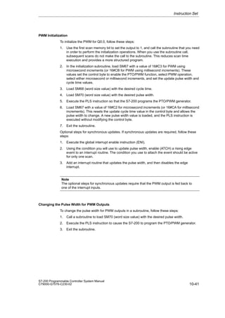 10-41
S7-200 Programmable Controller System Manual
C79000-G7076-C230-02
PWM Initialization
To initialize the PWM for Q0.0, follow these steps:
1. Use the first scan memory bit to set the output to 1, and call the subroutine that you need
in order to perform the initialization operations. When you use the subroutine call,
subsequent scans do not make the call to the subroutine. This reduces scan time
execution and provides a more structured program.
2. In the initialization subroutine, load SM67 with a value of 16#C3 for PWM using
microsecond increments (or 16#CB for PWM using millisecond increments). These
values set the control byte to enable the PTO/PWM function, select PWM operation,
select either microsecond or millisecond increments, and set the update pulse width and
cycle time values.
3. Load SM68 (word size value) with the desired cycle time.
4. Load SM70 (word size value) with the desired pulse width.
5. Execute the PLS instruction so that the S7-200 programs the PTO/PWM generator.
6. Load SM67 with a value of 16#C2 for microsecond increments (or 16#CA for millisecond
increments). This resets the update cycle time value in the control byte and allows the
pulse width to change. A new pulse width value is loaded, and the PLS instruction is
executed without modifying the control byte.
7. Exit the subroutine.
Optional steps for synchronous updates. If synchronous updates are required, follow these
steps:
1. Execute the global interrupt enable instruction (ENI).
2. Using the condition you will use to update pulse width, enable (ATCH) a rising edge
event to an interrupt routine. The condition you use to attach the event should be active
for only one scan.
3. Add an interrupt routine that updates the pulse width, and then disables the edge
interrupt.
Note
The optional steps for synchronous updates require that the PWM output is fed back to
one of the interrupt inputs.
Changing the Pulse Width for PWM Outputs
To change the pulse width for PWM outputs in a subroutine, follow these steps:
1. Call a subroutine to load SM70 (word size value) with the desired pulse width.
2. Execute the PLS instruction to cause the S7-200 to program the PTO/PWM generator.
3. Exit the subroutine.
Instruction Set
 