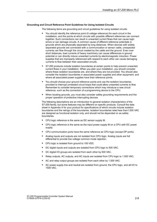 2-9
S7-200 Programmable Controller System Manual
C79000-G7076-C230-02
Grounding and Circuit Reference Point Guidelines for Using Isolated Circuits
The following items are grounding and circuit guidelines for using isolated circuits:
S You should identify the reference point (0 voltage reference) for each circuit in the
installation, and the points at which circuits with possible different references can connect
together. Such connections can result in unwanted current flows that can cause logic
errors or can damage circuits. A common cause of different reference potentials is
grounds which are physically separated by long distances. When devices with widely
separated grounds are connected with a communication or sensor cable, unexpected
currents can flow through the circuit created by the cable and the ground. Even over
short distances, load currents of heavy machinery can cause differences in ground
potential or can directly induce unwanted currents by electromagnetic induction. Power
supplies that are improperly referenced with respect to each other can cause damaging
currents to flow between their associated circuits.
S S7-200 products include isolation boundaries at certain points to help prevent unwanted
current flows in your installation. When you plan your installation, you should consider
where these isolation boundaries are, and where they are not provided. You should also
consider the isolation boundaries in associated power supplies and other equipment, and
where all associated power supplies have their reference points.
S You should choose your ground reference points and use the isolation boundaries
provided to interrupt unneeded circuit loops that could allow unwanted currents to flow.
Remember to consider temporary connections which may introduce a new circuit
reference, such as the connection of a programming device to the CPU.
S When locating grounds, you must also consider safety grounding requirements and the
proper operation of protective interrupting devices.
The following descriptions are an introduction to general isolation characteristics of the
S7-200 family, but some features may be different on specific products. Consult the data
sheet in Appendix A for your product for specifications of which circuits include isolation
boundaries and the ratings of the boundaries. Isolation boundaries rated less than1,500 VAC
are designed as functional isolation only, and should not be depended on as safety
boundaries.
S CPU logic reference is the same as DC sensor supply M.
S CPU logic reference is the same as the input power supply M on a CPU with DC power
supply.
S CPU communication ports have the same reference as CPU logic (except DP ports).
S Analog inputs and outputs are not isolated from CPU logic. Analog inputs are full
differential to provide low voltage common mode rejection.
S CPU logic is isolated from ground to 100 VDC.
S DC digital inputs and outputs are isolated from CPU logic to 500 VAC.
S DC digital I/O groups are isolated from each other by 500 VAC.
S Relay outputs, AC outputs, and AC inputs are isolated from CPU logic to 1,500 VAC.
S AC and relay output groups are isolated from each other by 1,500 VAC.
S AC power supply line and neutral are isolated from ground, the CPU logic, and all I/O to
1500 VAC.
Installing an S7-200 Micro PLC
 