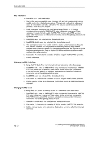 10-42
S7-200 Programmable Controller System Manual
C79000-G7076-C230-02
PTO Initialization
To initialize the PTO, follow these steps:
1. Use the first scan memory bit to reset the output to 0, and call the subroutine that you
need to perform the initialization operations. When you call a subroutine, subsequent
scans do not make the call to the subroutine. This reduces scan time execution and
provides a more structured program.
2. In the initialization subroutine, load SM67 with a value of 16#85 for PTO using
microsecond increments (or 16#8D for PTO using millisecond increments). These
values set the control byte to enable the PTO/PWM function, select PTO operation,
select either microsecond or millisecond increments, and set the update pulse count and
cycle time values.
3. Load SM68 (word size value) with the desired cycle time.
4. Load SM72 (double word size value) with the desired pulse count.
5. This is an optional step. If you want to perform a related function as soon as the pulse
train output is complete, you can program an interrupt by attaching the pulse train
complete event (Interrupt Category 19) to an interrupt subroutine, and execute the global
interrupt enable instruction. Refer to Section 10.14 Interrupt Instructions for complete
details on interrupt processing.
6. Execute the PLS instruction to cause the S7-200 to program the PTO/PWM generator.
7. Exit the subroutine.
Changing the PTO Cycle Time
To change the PTO Cycle Time in an interrupt routine or subroutine, follow these steps:
1. Load SM67 with a value of 16#81 for PTO using microsecond increments (or 16#89 for
PTO using millisecond increments). These values set the control byte to enable the
PTO/PWM function, select PTO operation, select either microsecond or millisecond
increments, and set the update cycle time value.
2. Load SM68 (word size value) with the desired cycle time.
3. Execute the PLS instruction to cause the S7-200 to program the PTO/PWM generator.
4. Exit the interrupt routine or the subroutine. (Subroutines cannot be called from interrupt
routines.)
Changing the PTO Count
To change the PTO Count in an interrupt routine or a subroutine, follow these steps:
1. Load SM67 with a value of 16#84 for PTO using microsecond increments (or 16#8C for
PTO using millisecond increments). These values set the control byte to enable the
PTO/PWM function, select PTO operation, select either microsecond or millisecond
increments, and set the update pulse count value.
2. Load SM72 (double word size value) with the desired pulse count.
3. Execute the PLS instruction to cause the S7-200 to program the PTO/PWM generator.
4. Exit the interrupt routine or the subroutine. (Subroutines cannot be called from interrupt
routines.)
Instruction Set
 