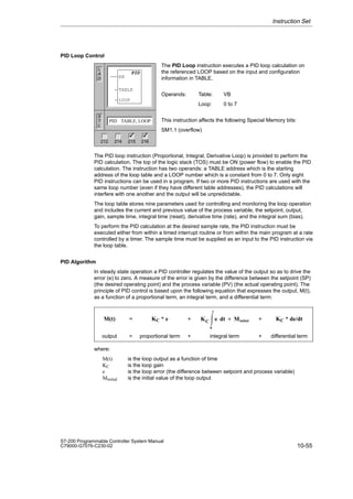 10-55
S7-200 Programmable Controller System Manual
C79000-G7076-C230-02
PID Loop Control
The PID Loop instruction executes a PID loop calculation on
the referenced LOOP based on the input and configuration
information in TABLE.
Operands: Table: VB
Loop: 0 to 7
This instruction affects the following Special Memory bits:
SM1.1 (overflow)
The PID loop instruction (Proportional, Integral, Derivative Loop) is provided to perform the
PID calculation. The top of the logic stack (TOS) must be ON (power flow) to enable the PID
calculation. The instruction has two operands: a TABLE address which is the starting
address of the loop table and a LOOP number which is a constant from 0 to 7. Only eight
PID instructions can be used in a program. If two or more PID instructions are used with the
same loop number (even if they have different table addresses), the PID calculations will
interfere with one another and the output will be unpredictable.
The loop table stores nine parameters used for controlling and monitoring the loop operation
and includes the current and previous value of the process variable, the setpoint, output,
gain, sample time, integral time (reset), derivative time (rate), and the integral sum (bias).
To perform the PID calculation at the desired sample rate, the PID instruction must be
executed either from within a timed interrupt routine or from within the main program at a rate
controlled by a timer. The sample time must be supplied as an input to the PID instruction via
the loop table.
PID Algorithm
In steady state operation a PID controller regulates the value of the output so as to drive the
error (e) to zero. A measure of the error is given by the difference between the setpoint (SP)
(the desired operating point) and the process variable (PV) (the actual operating point). The
principle of PID control is based upon the following equation that expresses the output, M(t),
as a function of a proportional term, an integral term, and a differential term:
ÁÁÁÁ
ÁÁÁÁ
ÁÁÁÁ
ÁÁÁÁ
M(t)
ÁÁÁ
ÁÁÁ
ÁÁÁ
ÁÁÁ
=
ÁÁÁÁÁÁ
ÁÁÁÁÁÁ
ÁÁÁÁÁÁ
ÁÁÁÁÁÁ
KC * e
ÁÁ
ÁÁ
ÁÁ
ÁÁ
+
ÁÁÁÁÁÁÁ
ÁÁÁÁÁÁÁ
ÁÁÁÁÁÁÁ
ÁÁÁÁÁÁÁ
KC ŕ
t
0
e dt ) Minitial
ÁÁÁ
ÁÁÁ
ÁÁÁ
ÁÁÁ
+
ÁÁÁÁÁÁ
ÁÁÁÁÁÁ
ÁÁÁÁÁÁ
ÁÁÁÁÁÁ
KC * de/dt
ÁÁÁÁ
ÁÁÁÁ
output ÁÁÁ
ÁÁÁ
= ÁÁÁÁÁÁ
ÁÁÁÁÁÁ
proportional term ÁÁ
ÁÁ
+ÁÁÁÁÁÁÁ
ÁÁÁÁÁÁÁ
integral term ÁÁÁ
ÁÁÁ
+ ÁÁÁÁÁÁ
ÁÁÁÁÁÁ
differential term
where:
M(t) is the loop output as a function of time
KC is the loop gain
e is the loop error (the difference between setpoint and process variable)
Minitial is the initial value of the loop output
Instruction Set
L
A
D
S
T
L
PID TABLE, LOOP
PID
EN
TABLE
LOOP
212 214 215 216
✓ ✓
 