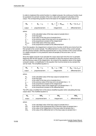 10-56
S7-200 Programmable Controller System Manual
C79000-G7076-C230-02
In order to implement this control function in a digital computer, the continuous function must
be quantized into periodic samples of the error value with subsequent calculation of the
output. The corresponding equation that is the basis for the digital computer solution is:
ÁÁÁÁ
ÁÁÁÁ
ÁÁÁÁ
Mn
ÁÁ
ÁÁ
ÁÁ
=
ÁÁÁÁÁÁ
ÁÁÁÁÁÁ
ÁÁÁÁÁÁ
KC  en
ÁÁÁ
ÁÁÁ
ÁÁÁ
+
ÁÁÁÁÁÁÁ
ÁÁÁÁÁÁÁ
ÁÁÁÁÁÁÁ
KI  ȍ
n
1
) Minitial
ÁÁ
ÁÁ
ÁÁ
+
ÁÁÁÁÁÁÁ
ÁÁÁÁÁÁÁ
ÁÁÁÁÁÁÁ
KD  (en–en–1)
ÁÁÁÁ
ÁÁÁÁ
output
ÁÁ
ÁÁ
=
ÁÁÁÁÁÁ
ÁÁÁÁÁÁ
proportional term
ÁÁÁ
ÁÁÁ
+
ÁÁÁÁÁÁÁ
ÁÁÁÁÁÁÁ
integral term
ÁÁ
ÁÁ
+
ÁÁÁÁÁÁÁ
ÁÁÁÁÁÁÁ
differential term
where:
Mn is the calculated value of the loop output at sample time n
KC is the loop gain
en is the value of the loop error at sample time n
en - 1 is the previous value of the loop error (at sample time n - 1)
KI is the proportional constant of the integral term
Minitial is the initial value of the loop output
KD is the proportional constant of the differential term
From this equation, the integral term is shown to be a function of all the error terms from the
first sample to the current sample. The differential term is a function of the current sample
and the previous sample, while the proportional term is only a function of the current sample.
In a digital computer it is not practical to store all samples of the error term, nor is it
necessary.
Since the digital computer must calculate the output value each time the error is sampled
beginning with the first sample, it is only necessary to store the previous value of the error
and the previous value of the integral term. As a result of the repetitive nature of the digital
computer solution, a simplification in the equation that must be solved at any sample time
can be made. The simplified equation is:
ÁÁÁÁ
ÁÁÁÁ
Mn
ÁÁ
ÁÁ
=
ÁÁÁÁÁÁ
ÁÁÁÁÁÁ
KC  en
ÁÁÁ
ÁÁÁ
+
ÁÁÁÁÁÁÁ
ÁÁÁÁÁÁÁ
KI  en ) MX
ÁÁ
ÁÁ
+
ÁÁÁÁÁÁÁ
ÁÁÁÁÁÁÁ
KD  (en–en–1)
ÁÁÁÁ
ÁÁÁÁ
ÁÁÁÁ
output
ÁÁ
ÁÁ
ÁÁ
=
ÁÁÁÁÁÁ
ÁÁÁÁÁÁ
ÁÁÁÁÁÁ
proportional term
ÁÁÁ
ÁÁÁ
ÁÁÁ
+
ÁÁÁÁÁÁÁ
ÁÁÁÁÁÁÁ
ÁÁÁÁÁÁÁ
integral term
ÁÁ
ÁÁ
ÁÁ
+
ÁÁÁÁÁÁÁ
ÁÁÁÁÁÁÁ
ÁÁÁÁÁÁÁ
differential term
where:
Mn is the calculated value of the loop output at sample time n
KC is the loop gain
en is the value of the loop error at sample time n
en - 1 is the previous value of the loop error (at sample time n - 1)
KI is the proportional constant of the integral term
MX is the previous value of the integral term (at sample time n - 1)
KD is the proportional constant of the differential term
The CPU uses a modified form of the above simplified equation when calculating the loop
output value. This modified equation is:
ÁÁÁÁ
ÁÁÁÁ
ÁÁÁÁ
Mn
ÁÁÁ
ÁÁÁ
ÁÁÁ
=
ÁÁÁÁÁÁ
ÁÁÁÁÁÁ
ÁÁÁÁÁÁ
MPn
ÁÁ
ÁÁ
ÁÁ
+
ÁÁÁÁÁÁÁ
ÁÁÁÁÁÁÁ
ÁÁÁÁÁÁÁ
MIn
ÁÁ
ÁÁ
ÁÁ
+
ÁÁÁÁÁÁÁ
ÁÁÁÁÁÁÁ
ÁÁÁÁÁÁÁ
MDn
ÁÁÁÁ
ÁÁÁÁ
output ÁÁÁ
ÁÁÁ
= ÁÁÁÁÁÁ
ÁÁÁÁÁÁ
proportional term ÁÁ
ÁÁ
+ÁÁÁÁÁÁÁ
ÁÁÁÁÁÁÁ
integral term ÁÁ
ÁÁ
+
ÁÁÁÁÁÁÁ
ÁÁÁÁÁÁÁ
differential term
where:
Mn is the calculated value of the loop output at sample time n
MPn is the value of the proportional term of the loop output at sample time n
MIn is the value of the integral term of the loop output at sample time n
MDn is the value of the differential term of the loop output at sample time n
Instruction Set
 