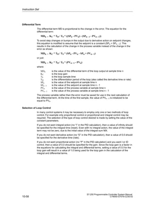 10-58
S7-200 Programmable Controller System Manual
C79000-G7076-C230-02
Differential Term
The differential term MD is proportional to the change in the error. The equation for the
differential term:
MDn = KC * TD / TS * ((SPn - PVn) - (SPn - 1 - PVn - 1))
To avoid step changes or bumps in the output due to derivative action on setpoint changes,
this equation is modified to assume that the setpoint is a constant (SPn = SPn - 1). This
results in the calculation of the change in the process variable instead of the change in the
error as shown:
MDn = KC * TD / TS * (SPn - PVn - SPn + PVn - 1)
or just:
MDn = KC * TD / TS * (PVn - 1 - PVn)
where:
MDn is the value of the differential term of the loop output at sample time n
KC is the loop gain
TS is the loop sample time
TD is the differentiation period of the loop (also called the derivative time or rate)
SPn is the value of the setpoint at sample time n
SPn - 1 is the value of the setpoint at sample time n - 1
PVn is the value of the process variable at sample time n
PVn - 1 is the value of the process variable at sample time n - 1
The process variable rather than the error must be saved for use in the next calculation of
the differential term. At the time of the first sample, the value of PVn - 1 is initialized to be
equal to PVn.
Selection of Loop Control
In many control systems it may be necessary to employ only one or two methods of loop
control. For example only proportional control or proportional and integral control may be
required. The selection of the type of loop control desired is made by setting the value of the
constant parameters.
If you do not want integral action (no “I” in the PID calculation), then a value of infinity should
be specified for the integral time (reset). Even with no integral action, the value of the integral
term may not be zero, due to the initial value of the integral sum MX.
If you do not want derivative action (no “D” in the PID calculation), then a value of 0.0 should
be specified for the derivative time (rate).
If you do not want proportional action (no “P” in the PID calculation) and you want I or ID
control, then a value of 0.0 should be specified for the gain. Since the loop gain is a factor in
the equations for calculating the integral and differential terms, setting a value of 0.0 for the
loop gain will result in a value of 1.0 being used for the loop gain in the calculation of the
integral and differential terms.
Instruction Set
 