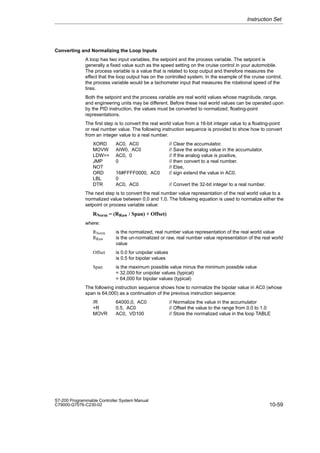 10-59
S7-200 Programmable Controller System Manual
C79000-G7076-C230-02
Converting and Normalizing the Loop Inputs
A loop has two input variables, the setpoint and the process variable. The setpoint is
generally a fixed value such as the speed setting on the cruise control in your automobile.
The process variable is a value that is related to loop output and therefore measures the
effect that the loop output has on the controlled system. In the example of the cruise control,
the process variable would be a tachometer input that measures the rotational speed of the
tires.
Both the setpoint and the process variable are real world values whose magnitude, range,
and engineering units may be different. Before these real world values can be operated upon
by the PID instruction, the values must be converted to normalized, floating-point
representations.
The first step is to convert the real world value from a 16-bit integer value to a floating-point
or real number value. The following instruction sequence is provided to show how to convert
from an integer value to a real number.
XORD AC0, AC0 // Clear the accumulator.
MOVW AIW0, AC0 // Save the analog value in the accumulator.
LDW= AC0, 0 // If the analog value is positive,
JMP 0 // then convert to a real number.
NOT // Else,
ORD 16#FFFF0000, AC0 // sign extend the value in AC0.
LBL 0
DTR AC0, AC0 // Convert the 32-bit integer to a real number.
The next step is to convert the real number value representation of the real world value to a
normalized value between 0.0 and 1.0. The following equation is used to normalize either the
setpoint or process variable value:
RNorm = (RRaw / Span) + Offset)
where:
RNorm is the normalized, real number value representation of the real world value
RRaw is the un-normalized or raw, real number value representation of the real world
value
Offset is 0.0 for unipolar values
is 0.5 for bipolar values
Span is the maximum possible value minus the minimum possible value
= 32,000 for unipolar values (typical)
= 64,000 for bipolar values (typical)
The following instruction sequence shows how to normalize the bipolar value in AC0 (whose
span is 64,000) as a continuation of the previous instruction sequence:
/R 64000.0, AC0 // Normalize the value in the accumulator
+R 0.5, AC0 // Offset the value to the range from 0.0 to 1.0
MOVR AC0, VD100 // Store the normalized value in the loop TABLE
Instruction Set
 