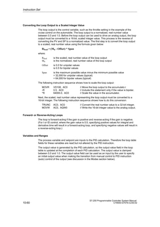 10-60
S7-200 Programmable Controller System Manual
C79000-G7076-C230-02
Converting the Loop Output to a Scaled Integer Value
The loop output is the control variable, such as the throttle setting in the example of the
cruise control on the automobile. The loop output is a normalized, real number value
between 0.0 and 1.0. Before the loop output can be used to drive an analog output, the loop
output must be converted to a 16-bit, scaled integer value. This process is the reverse of
converting the PV and SP to a normalized value. The first step is to convert the loop output
to a scaled, real number value using the formula given below:
RScal = (Mn - Offset) * Span
where:
RScal is the scaled, real number value of the loop output
Mn is the normalized, real number value of the loop output
Offset is 0.0 for unipolar values
is 0.5 for bipolar values
Span is the maximum possible value minus the minimum possible value
= 32,000 for unipolar values (typical)
= 64,000 for bipolar values (typical)
The following instruction sequence shows how to scale the loop output:
MOVR VD108, AC0 // Move the loop output to the accumulato.r
-R 0.5, AC0 // Include this statement only if the value is bipolar.
*R 64000.0, AC0 // Scale the value in the accumulator.
Next, the scaled, real number value representing the loop output must be converted to a
16-bit integer. The following instruction sequence shows how to do this conversion:
TRUNC AC0, AC0 // Convert the real number value to a 32-bit integer.
MOVW AC0, AQW0 // Write the 16-bit integer value to the analog output.
Forward- or Reverse-Acting Loops
The loop is forward-acting if the gain is positive and reverse-acting if the gain is negative.
(For I or ID control, where the gain value is 0.0, specifying positive values for integral and
derivative time will result in a forward-acting loop, and specifying negative values will result in
a reverse-acting loop.)
Variables and Ranges
The process variable and setpoint are inputs to the PID calculation. Therefore the loop table
fields for these variables are read but not altered by the PID instruction.
The output value is generated by the PID calculation, so the output value field in the loop
table is updated at the completion of each PID calculation. The output value is clamped
between 0.0 and 1.0. The output value field can be used as an input by the user to specify
an initial output value when making the transition from manual control to PID instruction
(auto) control of the output (see discussion in the Modes section below).
Instruction Set
 