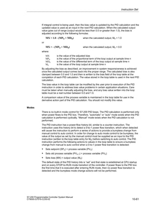 10-61
S7-200 Programmable Controller System Manual
C79000-G7076-C230-02
If integral control is being used, then the bias value is updated by the PID calculation and the
updated value is used as an input in the next PID calculation. When the calculated output
value goes out of range (output would be less than 0.0 or greater than 1.0), the bias is
adjusted according to the following formulas:
MX = 1.0 - (MPn + MDn) when the calculated output, Mn  1.0
or
MX = - (MPn + MDn) when the calculated output, Mn  0.0
where:
MX is the value of the adjusted bias
MPn is the value of the proportional term of the loop output at sample time n
MDn is the value of the differential term of the loop output at sample time n
Mn is the value of the loop output at sample time n
By adjusting the bias as described, an improvement in system responsiveness is achieved
once the calculated output comes back into the proper range. The calculated bias is also
clamped between 0.0 and 1.0 and then is written to the bias field of the loop table at the
completion of each PID calculation. The value stored in the loop table is used in the next PID
calculation.
The bias value in the loop table can be modified by the user prior to execution of the PID
instruction in order to address bias value problems in certain application situations. Care
must be taken when manually adjusting the bias, and any bias value written into the loop
table must be a real number between 0.0 and 1.0.
A comparison value of the process variable is maintained in the loop table for use in the
derivative action part of the PID calculation. You should not modify this value.
Modes
There is no built-in mode control for S7-200 PID loops. The PID calculation is performed only
when power flows to the PID box. Therefore, “automatic” or “auto” mode exists when the PID
calculation is performed cyclically. “Manual” mode exists when the PID calculation is not
performed.
The PID instruction has a power-flow history bit, similar to a counter instruction. The
instruction uses this history bit to detect a 0-to-1 power flow transition, which when detected
will cause the instruction to perform a series of actions to provide a bumpless change from
manual control to auto control. In order for change to auto mode control to be bumpless, the
value of the output as set by the manual control must be supplied as an input to the PID
instruction (written to the loop table entry for Mn) before switching to auto control. The PID
instruction performs the following actions to values in the loop table to ensure a bumpless
change from manual to auto control when a 0-to-1 power flow transition is detected:
 Sets setpoint (SPn) = process variable (PVn)
 Sets old process variable (PVn-1) = process variable (PVn)
 Sets bias (MX) = output value (Mn)
The default state of the PID history bits is “set” and that state is established at CPU startup
and on every STOP-to-RUN mode transition of the controller. If power flows to the PID box
the first time that it is executed after entering RUN mode, then no power flow transition is
detected and the bumpless mode change actions will not be performed.
Instruction Set
 