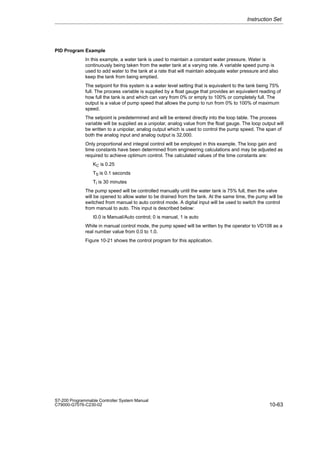 10-63
S7-200 Programmable Controller System Manual
C79000-G7076-C230-02
PID Program Example
In this example, a water tank is used to maintain a constant water pressure. Water is
continuously being taken from the water tank at a varying rate. A variable speed pump is
used to add water to the tank at a rate that will maintain adequate water pressure and also
keep the tank from being emptied.
The setpoint for this system is a water level setting that is equivalent to the tank being 75%
full. The process variable is supplied by a float gauge that provides an equivalent reading of
how full the tank is and which can vary from 0% or empty to 100% or completely full. The
output is a value of pump speed that allows the pump to run from 0% to 100% of maximum
speed.
The setpoint is predetermined and will be entered directly into the loop table. The process
variable will be supplied as a unipolar, analog value from the float gauge. The loop output will
be written to a unipolar, analog output which is used to control the pump speed. The span of
both the analog input and analog output is 32,000.
Only proportional and integral control will be employed in this example. The loop gain and
time constants have been determined from engineering calculations and may be adjusted as
required to achieve optimum control. The calculated values of the time constants are:
KC is 0.25
TS is 0.1 seconds
TI is 30 minutes
The pump speed will be controlled manually until the water tank is 75% full, then the valve
will be opened to allow water to be drained from the tank. At the same time, the pump will be
switched from manual to auto control mode. A digital input will be used to switch the control
from manual to auto. This input is described below:
I0.0 is Manual/Auto control; 0 is manual, 1 is auto
While in manual control mode, the pump speed will be written by the operator to VD108 as a
real number value from 0.0 to 1.0.
Figure 10-21 shows the control program for this application.
Instruction Set
 