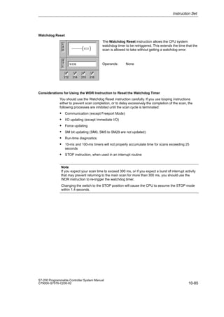 10-85
S7-200 Programmable Controller System Manual
C79000-G7076-C230-02
Watchdog Reset
The Watchdog Reset instruction allows the CPU system
watchdog timer to be retriggered. This extends the time that the
scan is allowed to take without getting a watchdog error.
Operands: None
Considerations for Using the WDR Instruction to Reset the Watchdog Timer
You should use the Watchdog Reset instruction carefully. If you use looping instructions
either to prevent scan completion, or to delay excessively the completion of the scan, the
following processes are inhibited until the scan cycle is terminated:
 Communication (except Freeport Mode)
 I/O updating (except Immediate I/O)
 Force updating
 SM bit updating (SM0, SM5 to SM29 are not updated)
 Run-time diagnostics
 10-ms and 100-ms timers will not properly accumulate time for scans exceeding 25
seconds
 STOP instruction, when used in an interrupt routine
Note
If you expect your scan time to exceed 300 ms, or if you expect a burst of interrupt activity
that may prevent returning to the main scan for more than 300 ms, you should use the
WDR instruction to re-trigger the watchdog timer.
Changing the switch to the STOP position will cause the CPU to assume the STOP mode
within 1.4 seconds.
Instruction Set
L
A
D
S
T
L
WDR
WDR
212 214 215 216
✓ ✓ ✓
✓
 