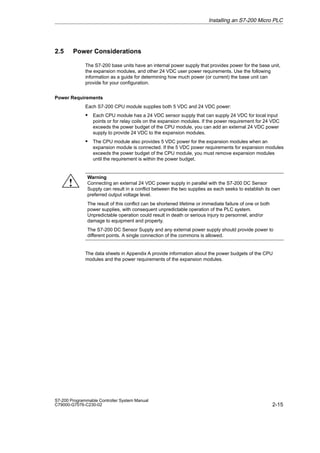 2-15
S7-200 Programmable Controller System Manual
C79000-G7076-C230-02
2.5 Power Considerations
The S7-200 base units have an internal power supply that provides power for the base unit,
the expansion modules, and other 24 VDC user power requirements. Use the following
information as a guide for determining how much power (or current) the base unit can
provide for your configuration.
Power Requirements
Each S7-200 CPU module supplies both 5 VDC and 24 VDC power:
S Each CPU module has a 24 VDC sensor supply that can supply 24 VDC for local input
points or for relay coils on the expansion modules. If the power requirement for 24 VDC
exceeds the power budget of the CPU module, you can add an external 24 VDC power
supply to provide 24 VDC to the expansion modules.
S The CPU module also provides 5 VDC power for the expansion modules when an
expansion module is connected. If the 5 VDC power requirements for expansion modules
exceeds the power budget of the CPU module, you must remove expansion modules
until the requirement is within the power budget.
Warning
Connecting an external 24 VDC power supply in parallel with the S7-200 DC Sensor
Supply can result in a conflict between the two supplies as each seeks to establish its own
preferred output voltage level.
The result of this conflict can be shortened lifetime or immediate failure of one or both
power supplies, with consequent unpredictable operation of the PLC system.
Unpredictable operation could result in death or serious injury to personnel, and/or
damage to equipment and property.
The S7-200 DC Sensor Supply and any external power supply should provide power to
different points. A single connection of the commons is allowed.
The data sheets in Appendix A provide information about the power budgets of the CPU
modules and the power requirements of the expansion modules.
Installing an S7-200 Micro PLC
!
 