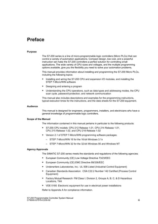 iii
S7-200 Programmable Controller System Manual
C79000-G7076-C230-02
Preface
Purpose
The S7-200 series is a line of micro-programmable logic controllers (Micro PLCs) that can
control a variety of automation applications. Compact design, low cost, and a powerful
instruction set make the S7-200 controllers a perfect solution for controlling small
applications. The wide variety of CPU sizes and voltages, and the multiple programming
options available, give you the flexibility you need to solve your automation problems.
This manual provides information about installing and programming the S7-200 Micro PLCs,
including the following topics:
 Installing and wiring the S7-200 CPU and expansion I/O modules, and installing the
STEP 7-Micro/WIN software
 Designing and entering a program
 Understanding the CPU operations, such as data types and addressing modes, the CPU
scan cycle, password-protection, and network communication
This manual also includes descriptions and examples for the programming instructions,
typical execution times for the instructions, and the data sheets for the S7-200 equipment.
Audience
This manual is designed for engineers, programmers, installers, and electricians who have a
general knowledge of programmable logic controllers.
Scope of the Manual
The information contained in this manual pertains in particular to the following products:
 S7-200 CPU models: CPU 212 Release 1.01, CPU 214 Release 1.01,
CPU 215 Release 1.02, and CPU 216 Release 1.02
 Version 2.1 of STEP 7-Micro/WIN programming software packages:
– STEP 7-Micro/WIN 16 for the 16-bit Windows 3.1x
– STEP 7-Micro/WIN 32 for the 32-bit Windows 95 and Windows NT
Agency Approvals
The SIMATIC S7-200 series meets the standards and regulations of the following agencies:
 European Community (CE) Low Voltage Directive 73/23/EEC
 European Community (CE) EMC Directive 89/336/EEC
 Underwriters Laboratories, Inc.: UL 508 Listed (Industrial Control Equipment)
 Canadian Standards Association: CSA C22.2 Number 142 Certified (Process Control
Equipment)
 Factory Mutual Research: FM Class I, Division 2, Groups A, B, C,  D Hazardous
Locations, T4A
 VDE 0160: Electronic equipment for use in electrical power installations
Refer to Appendix A for compliance information.
 