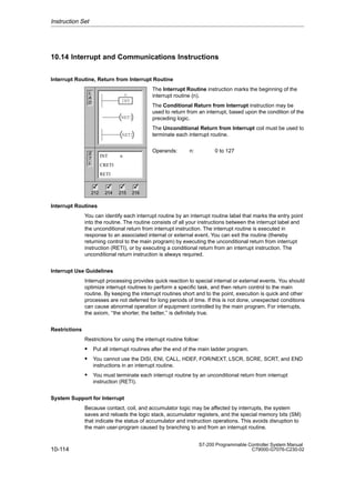 10-114
S7-200 Programmable Controller System Manual
C79000-G7076-C230-02
10.14 Interrupt and Communications Instructions
Interrupt Routine, Return from Interrupt Routine
The Interrupt Routine instruction marks the beginning of the
interrupt routine (n).
The Conditional Return from Interrupt instruction may be
used to return from an interrupt, based upon the condition of the
preceding logic.
The Unconditional Return from Interrupt coil must be used to
terminate each interrupt routine.
Operands: n: 0 to 127
Interrupt Routines
You can identify each interrupt routine by an interrupt routine label that marks the entry point
into the routine. The routine consists of all your instructions between the interrupt label and
the unconditional return from interrupt instruction. The interrupt routine is executed in
response to an associated internal or external event. You can exit the routine (thereby
returning control to the main program) by executing the unconditional return from interrupt
instruction (RETI), or by executing a conditional return from an interrupt instruction. The
unconditional return instruction is always required.
Interrupt Use Guidelines
Interrupt processing provides quick reaction to special internal or external events. You should
optimize interrupt routines to perform a specific task, and then return control to the main
routine. By keeping the interrupt routines short and to the point, execution is quick and other
processes are not deferred for long periods of time. If this is not done, unexpected conditions
can cause abnormal operation of equipment controlled by the main program. For interrupts,
the axiom, ‘‘the shorter, the better,’’ is definitely true.
Restrictions
Restrictions for using the interrupt routine follow:
 Put all interrupt routines after the end of the main ladder program.
 You cannot use the DISI, ENI, CALL, HDEF, FOR/NEXT, LSCR, SCRE, SCRT, and END
instructions in an interrupt routine.
 You must terminate each interrupt routine by an unconditional return from interrupt
instruction (RETI).
System Support for Interrupt
Because contact, coil, and accumulator logic may be affected by interrupts, the system
saves and reloads the logic stack, accumulator registers, and the special memory bits (SM)
that indicate the status of accumulator and instruction operations. This avoids disruption to
the main user-program caused by branching to and from an interrupt routine.
Instruction Set
L
A
D
S
T
L
INT n
CRETI
RETI
212 214 215 216
✓ ✓ ✓
✓
INT
n
RETI
RETI
 