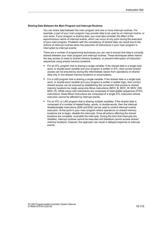 10-115
S7-200 Programmable Controller System Manual
C79000-G7076-C230-02
Sharing Data Between the Main Program and Interrupt Routines
You can share data between the main program and one or more interrupt routines. For
example, a part of your main program may provide data to be used by an interrupt routine, or
vice versa. If your program is sharing data, you must also consider the effect of the
asynchronous nature of interrupt events, which can occur at any point during the execution
of your main program. Problems with the consistency of shared data can result due to the
actions of interrupt routines when the execution of instructions in your main program is
interrupted by interrupt events.
There are a number of programming techniques you can use to ensure that data is correctly
shared between your main program and interrupt routines. These techniques either restrict
the way access is made to shared memory locations, or prevent interruption of instruction
sequences using shared memory locations.
 For an STL program that is sharing a single variable: If the shared data is a single byte,
word, or double-word variable and your program is written in STL, then correct shared
access can be ensured by storing the intermediate values from operations on shared
data only in non-shared memory locations or accumulators.
 For a LAD program that is sharing a single variable: If the shared data is a single byte,
word, or double-word variable and your program is written in ladder logic, then correct
shared access can be ensured by establishing the convention that access to shared
memory locations be made using only Move instructions (MOV_B, MOV_W, MOV_DW,
MOV_R). While many LAD instructions are composed of interruptible sequences of STL
instructions, these Move instructions are composed of a single STL instruction whose
execution cannot be affected by interrupt events.
 For an STL or LAD program that is sharing multiple variables: If the shared data is
composed of a number of related bytes, words, or double-words, then the interrupt
disable/enable instructions (DISI and ENI) can be used to control interrupt routine
execution. At the point in your main program where operations on shared memory
locations are to begin, disable the interrupts. Once all actions affecting the shared
locations are complete, re-enable the interrupts. During the time that interrupts are
disabled, interrupt routines cannot be executed and therefore cannot access shared
memory locations; however, this approach can result in delayed response to interrupt
events.
Instruction Set
 