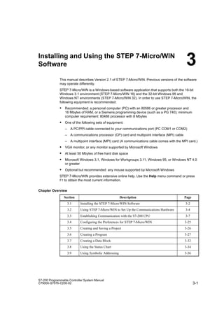 3-1
S7-200 Programmable Controller System Manual
C79000-G7076-C230-02
Installing and Using the STEP 7-Micro/WIN
Software
This manual describes Version 2.1 of STEP 7-Micro/WIN. Previous versions of the software
may operate differently.
STEP 7-Micro/WIN is a Windows-based software application that supports both the 16-bit
Windows 3.1 environment (STEP 7-Micro/WIN 16) and the 32-bit Windows 95 and
Windows NT environments (STEP 7-Micro/WIN 32). In order to use STEP 7-Micro/WIN, the
following equipment is recommended:
S Recommended: a personal computer (PC) with an 80586 or greater processor and
16 Mbytes of RAM, or a Siemens programming device (such as a PG 740); minimum
computer requirement: 80486 processor with 8 Mbytes
S One of the following sets of equipment:
– A PC/PPI cable connected to your communications port (PC COM1 or COM2)
– A communications processor (CP) card and multipoint interface (MPI) cable
– A multipoint interface (MPI) card (A communications cable comes with the MPI card.)
S VGA monitor, or any monitor supported by Microsoft Windows
S At least 50 Mbytes of free hard disk space
S Microsoft Windows 3.1, Windows for Workgroups 3.11, Windows 95, or Windows NT 4.0
or greater
S Optional but recommended: any mouse supported by Microsoft Windows
STEP 7-Micro/WIN provides extensive online help. Use the Help menu command or press
F1 to obtain the most current information.
Chapter Overview
Section Description Page
3.1 Installing the STEP 7-Micro/WIN Software 3-2
3.2 Using STEP 7-Micro/WIN to Set Up the Communications Hardware 3-4
3.3 Establishing Communication with the S7-200 CPU 3-7
3.4 Configuring the Preferences for STEP 7-Micro/WIN 3-25
3.5 Creating and Saving a Project 3-26
3.6 Creating a Program 3-27
3.7 Creating a Data Block 3-32
3.8 Using the Status Chart 3-34
3.9 Using Symbolic Addressing 3-36
3
 