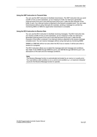 10-127
S7-200 Programmable Controller System Manual
C79000-G7076-C230-02
Using the XMT Instruction to Transmit Data
You can use the XMT instruction to facilitate transmission. The XMT instruction lets you send
a buffer of one or more characters, up to a maximum of 255. An interrupt is generated
(interrupt event 9 for port 0 and interrupt event 26 for port 1) after the last character of the
buffer is sent, if an interrupt routine is attached to the transmit complete event. You can make
transmissions without using interrupts (for example, sending a message to a printer) by
monitoring SM4.5 or SM4.6 to signal when transmission is complete.
Using the RCV Instruction to Receive Data
You can use the RCV instruction to facilitate receiving messages. The RCV instruction lets
you receive a buffer of one or more characters, up to a maximum of 255. An interrupt is
generated (interrupt event 23 for port 0 and interrupt event 24 for port 1) after the last
character of the buffer is received, if an interrupt routine is attached to the receive message
complete event. You can receive messages without using interrupts by monitoring SM86.
SMB86 (or SMB186) will be non-zero when the RCV box is inactive. It will be zero when a
receive is in progress.
The RCV instruction allows you to select the message start and message end conditions.
See Table 10-20 (SM86 through SM94 for port 0, and SM186 through SM194 for port 1) for
descriptions of the start and end message conditions.
Note
The Receive Message function is automatically terminated by an overrun or a parity error.
You must define a start condition (x or z), and an end condition (y, t, or maximum character
count) for the Receive Message function to operate.
Instruction Set
 