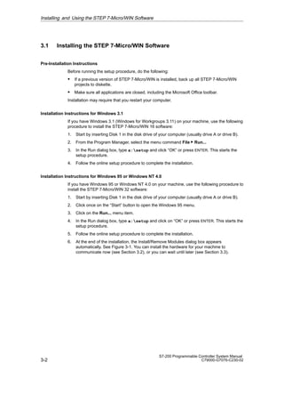 3-2
S7-200 Programmable Controller System Manual
C79000-G7076-C230-02
3.1 Installing the STEP 7-Micro/WIN Software
Pre-Installation Instructions
Before running the setup procedure, do the following:
S If a previous version of STEP 7-Micro/WIN is installed, back up all STEP 7-Micro/WIN
projects to diskette.
S Make sure all applications are closed, including the Microsoft Office toolbar.
Installation may require that you restart your computer.
Installation Instructions for Windows 3.1
If you have Windows 3.1 (Windows for Workgroups 3.11) on your machine, use the following
procedure to install the STEP 7-Micro/WIN 16 software:
1. Start by inserting Disk 1 in the disk drive of your computer (usually drive A or drive B).
2. From the Program Manager, select the menu command File  Run...
3. In the Run dialog box, type a:setup and click “OK” or press ENTER. This starts the
setup procedure.
4. Follow the online setup procedure to complete the installation.
Installation Instructions for Windows 95 or Windows NT 4.0
If you have Windows 95 or Windows NT 4.0 on your machine, use the following procedure to
install the STEP 7-Micro/WIN 32 software:
1. Start by inserting Disk 1 in the disk drive of your computer (usually drive A or drive B).
2. Click once on the “Start” button to open the Windows 95 menu.
3. Click on the Run... menu item.
4. In the Run dialog box, type a:setup and click on “OK” or press ENTER. This starts the
setup procedure.
5. Follow the online setup procedure to complete the installation.
6. At the end of the installation, the Install/Remove Modules dialog box appears
automatically. See Figure 3-1. You can install the hardware for your machine to
communicate now (see Section 3.2), or you can wait until later (see Section 3.3).
Installing and Using the STEP 7-Micro/WIN Software
 